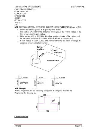 MECHANICAL ENGINEERING CAD/CAM/CAE
MIT (T) Page 82
CYCLE/DRILL,FEDTO,-15
GODLTA/0,0,20
COOLNT/OFF
SPINDL/OFF
RAPID
GOTO/SETPT
REWIND
FINI
APT MOTION STATEMENTS FOR CONTINUOUS PATH PROGRAMMING
• In this the cutter is guided in its path by three planes:
1. Part surface (PS or PSURF): The plane which guides the bottom surface of the
tool is known as the part surface
2. Drive surface (DS or DSURF): The plane guiding the side of the cutting tool.
i.e. the plane along which tool side moves is known as drive surface
3. Check surface (CS or CSURF) :The plane used to stop the cutter or change its
direction is known as check surface.
APT Example
Write a Programme for the following component it is required to write the
Programme for finishing cut
Cutter geometry
 