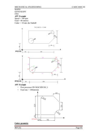 MECHANICAL ENGINEERING CAD/CAM/CAE
MIT (T) Page 85
RAPID
GOTO/SETPT
FINI
APT Example
Speed = 700 rpm
Feed = 80 mm/rev
Cutter = 10 mm dia Endmill
APT Example
• Post processor ID=MACHIN/NC,1
• Feed rate = 100mm/min
Cutter geometry
 