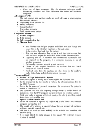 MECHANICAL ENGINEERING CAD/CAM/CAE
MIT (T) Page 89
• When one of these component fails, the diagnosis subsystem would
automatically disconnect the faulty component and activate the redundant
component
Advantages of CNC
• The part program tape and tape reader are used only once to enter program
into computer memory.
• Tape editing at the machine site
• Metric conversion
• Greater flexibility
• User written programs
• Total manufacturing system
Components of DNC
1. Central computer
2. Bulk memory
3. Telecommunication lines
4. Machine Tools
• The computer calls the part program instructions from bulk storage and
sends them to the individual machines as the need arises.
• It also receives data back from the machines
• This two way information flow occurs in real time, which means that
each machine‟s request for instructions must satisfied instantaneously.
• Depending upon no. of machines and computational requirements that
are imposed on the computer, it is sometimes necessary to use of
satellites computers.
• Each satellite computer controls several machines
• Groups of part program instructions are received from the central
computer and stored in buffers.
• Feedback data from the machines are also stored in the satellite‟s
buffer before being collected at the central computer
Two types of DNC
1. Behind The Tape Reader (BTR) System
• In this the computer is directly linked to the regular NC controller unit.
• In this arrangement the tape reader is replaced by telecommunication lines to
the DNC Computer.
• Except for the source of command instructions , the operation of the system is
similar to conventional NC.
• The controller unit uses two temporary storage buffers to receive blocks of
instructions from the DNC computer and convert them into machine actions
• While one buffer is receiving a block of a data , the other is providing control
instructions to the machine tool.
2. Special Machine Control Unit
• In this NC controller is replaced by a special MCU and forms a link between
computer and machine tool.
• The special MCU achieves a superior balance between accuracy of machining
and faster material removal rate.
• This unit is soft wired so more flexibility can be achieved and alterations can
be made easily.
• It is much difficult to make changes in the regular NC controller because
rewiring is required.
 