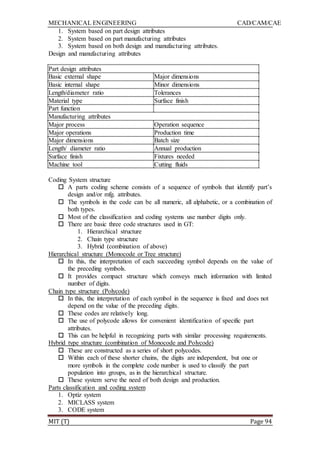 MECHANICAL ENGINEERING CAD/CAM/CAE
MIT (T) Page 94
1. System based on part design attributes
2. System based on part manufacturing attributes
3. System based on both design and manufacturing attributes.
Design and manufacturing attributes
Part design attributes
Basic external shape Major dimensions
Basic internal shape Minor dimensions
Length/diameter ratio Tolerances
Material type Surface finish
Part function
Manufacturing attributes
Major process Operation sequence
Major operations Production time
Major dimensions Batch size
Length/ diameter ratio Annual production
Surface finish Fixtures needed
Machine tool Cutting fluids
Coding System structure
 A parts coding scheme consists of a sequence of symbols that identify part‟s
design and/or mfg. attributes.
 The symbols in the code can be all numeric, all alphabetic, or a combination of
both types.
 Most of the classification and coding systems use number digits only.
 There are basic three code structures used in GT:
1. Hierarchical structure
2. Chain type structure
3. Hybrid (combination of above)
Hierarchical structure (Monocode or Tree structure)
 In this, the interpretation of each succeeding symbol depends on the value of
the preceding symbols.
 It provides compact structure which conveys much information with limited
number of digits.
Chain type structure (Polycode)
 In this, the interpretation of each symbol in the sequence is fixed and does not
depend on the value of the preceding digits.
 These codes are relatively long.
 The use of polycode allows for convenient identification of specific part
attributes.
 This can be helpful in recognizing parts with similar processing requirements.
Hybrid type structure (combination of Monocode and Polycode)
 These are constructed as a series of short polycodes.
 Within each of these shorter chains, the digits are independent, but one or
more symbols in the complete code number is used to classify the part
population into groups, as in the hierarchical structure.
 These system serve the need of both design and production.
Parts classification and coding system
1. Optiz system
2. MICLASS system
3. CODE system
 