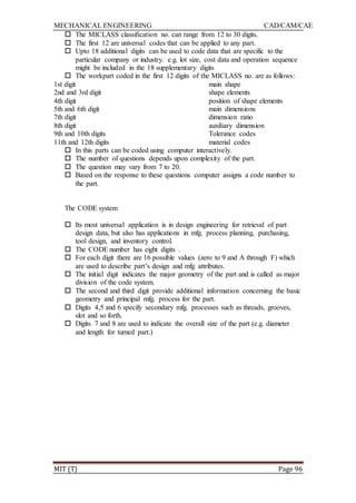 MECHANICAL ENGINEERING CAD/CAM/CAE
MIT (T) Page 96
 The MICLASS classification no. can range from 12 to 30 digits.
 The first 12 are universal codes that can be applied to any part.
 Upto 18 additional digits can be used to code data that are specific to the
particular company or industry. e.g. lot size, cost data and operation sequence
might be included in the 18 supplementary digits
 The workpart coded in the first 12 digits of the MICLASS no. are as follows:
1st digit main shape
2nd and 3rd digit shape elements
4th digit position of shape elements
5th and 6th digit main dimensions
7th digit dimension ratio
8th digit auxiliary dimension
9th and 10th digits Tolerance codes
11th and 12th digits material codes
 In this parts can be coded using computer interactively.
 The number of questions depends upon complexity of the part.
 The question may vary from 7 to 20.
 Based on the response to these questions computer assigns a code number to
the part.
The CODE system
 Its most universal application is in design engineering for retrieval of part
design data, but also has applications in mfg. process planning, purchasing,
tool design, and inventory control.
 The CODE number has eight digits .
 For each digit there are 16 possible values (zero to 9 and A through F) which
are used to describe part‟s design and mfg attributes.
 The initial digit indicates the major geometry of the part and is called as major
division of the code system.
 The second and third digit provide additional information concerning the basic
geometry and principal mfg. process for the part.
 Digits 4,5 and 6 specify secondary mfg. processes such as threads, grooves,
slot and so forth.
 Digits 7 and 8 are used to indicate the overall size of the part (e.g. diameter
and length for turned part.)
 