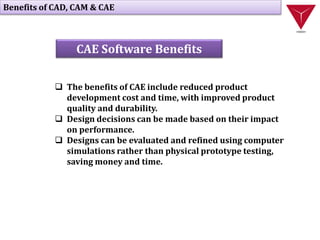  The benefits of CAE include reduced product
development cost and time, with improved product
quality and durability.
 Design decisions can be made based on their impact
on performance.
 Designs can be evaluated and refined using computer
simulations rather than physical prototype testing,
saving money and time.
Benefits of CAD, CAM & CAE
CAE Software Benefits
 