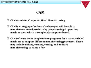 INTRODUCTION OF CAD, CAM & CAE
CAM
 CAM stands for Computer Aided Manufacturing
 CAM is a category of software's where you will be able to
manufacture actual products by programming & operating
machine tools which is completely computer based.
 CAM software helps people create programs for a variety of CNC
machines to support different manufacturing processes. These
may include milling, turning, cutting, and additive
manufacturing, to name a few.
 