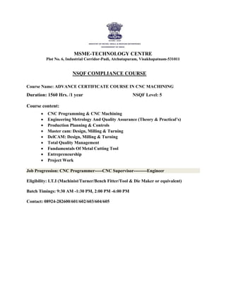MSME-TECHNOLOGY CENTRE
Plot No. 6, Industrial Corridor-Pudi, Atchutapuram, Visakhapatnam-531011
NSQF COMPLIANCE COURSE
Course Name: ADVANCE CERTIFICATE COURSE IN CNC MACHINING
Duration: 1560 Hrs. /1 year NSQF Level: 5
Course content:
 CNC Programming & CNC Machining

 Engineering Metrology And Quality Assurance (Theory & Practical’s)

 Production Planning & Controls

 Master cam: Design, Milling & Turning

 DelCAM: Design, Milling & Turning

 Total Quality Management

 Fundamentals Of Metal Cutting Tool

 Entrepreneurship

 Project Work

Job Progression: CNC Programmer-----CNC Supervisor---------Engineer
Eligibility: I.T.I (Machinist/Turner/Bench Fitter/Tool & Die Maker or equivalent)
Batch Timings: 9:30 AM -1:30 PM, 2:00 PM -6:00 PM
Contact: 08924-282600/601/602/603/604/605
 