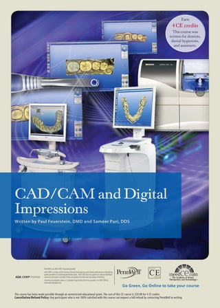 Earn

4 CE credits
This course was
written for dentists,
dental hygienists,
and assistants.

CAD/CAM and Digital
Impressions
Written by Paul Feuerstein, DMD and Sameer Puri, DDS

PennWell is an ADA CERP recognized provider
ADA CERP is a service of the American Dental Association to assist dental professionals in identifying
quality providers of continuing dental education. ADA CERP does not approve or endorse individual
courses or instructors, nor does it imply an ADA CERP Recognized Provider
PennWell is acceptance of credit hours by boards of dentistry.
Concerns of complaints about a CE provider may be directed to the provider or to ADA CERP at
www.ada.org/goto/cerp.

Go Green, Go Online to take your course

This course has been made possible through an unrestricted educational grant. The cost of this CE course is $59.00 for 4 CE credits.
Cancellation/Refund Policy: Any participant who is not 100% satisfied with this course can request a full refund by contacting PennWell in writing.

 