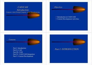 CAD/CAM
Introduction
Computer Aided Design/Computer Aided Manufacturing
Objectives
• Introduction to CAD/CAM
• Current Development Activities
Contents
Part I. Introduction
Part II. CAD
Part III. CAM
Part IV. CAD/CAM Integration
Part V. Current Development
Part I: INTRODUCTION
 