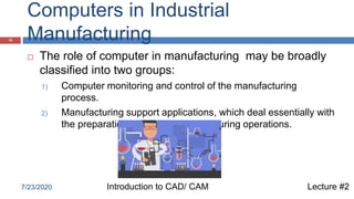 Computers in Industrial
Manufacturing10
 The role of computer in manufacturing may be broadly
classified into two groups:
1) Computer monitoring and control of the manufacturing
process.
2) Manufacturing support applications, which deal essentially with
the preparations for actual manufacturing operations.
Lecture #2Introduction to CAD/ CAM7/23/2020
 