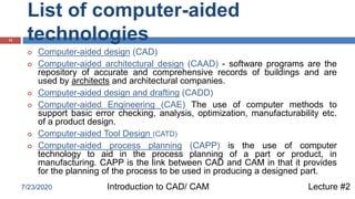 List of computer-aided
technologies12
 Computer-aided design (CAD)
 Computer-aided architectural design (CAAD) - software programs are the
repository of accurate and comprehensive records of buildings and are
used by architects and architectural companies.
 Computer-aided design and drafting (CADD)
 Computer-aided Engineering (CAE) The use of computer methods to
support basic error checking, analysis, optimization, manufacturability etc.
of a product design.
 Computer-aided Tool Design (CATD)
 Computer-aided process planning (CAPP) is the use of computer
technology to aid in the process planning of a part or product, in
manufacturing. CAPP is the link between CAD and CAM in that it provides
for the planning of the process to be used in producing a designed part.
Lecture #2Introduction to CAD/ CAM7/23/2020
 