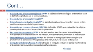 Cont…
7/23/2020
15
 Manufacturing process management (MPM) is a collection of technologies and methods used
to define how products are to be manufactured.
 Manufacturing process planning (MPP)
 Material requirements planning (MRP) is a production planning and inventory control system
used to manage manufacturing processes.
 Manufacturing resource planning (MRP II) is defined by APICS as a method for the effective
planning of all resources of a manufacturing company.
 Product data management (PDM) is the business function often within product lifecycle
management that is responsible for the creation, management and publication of product data.
 Product lifecycle management (PLM) is the process of managing the entire lifecycle of a
product from its conception, through design and manufacture, to service and disposal
 Computer-aided manufacture (CAM) is the use of computer software to control machine tools
and related machinery in the manufacturing of workpieces.
 