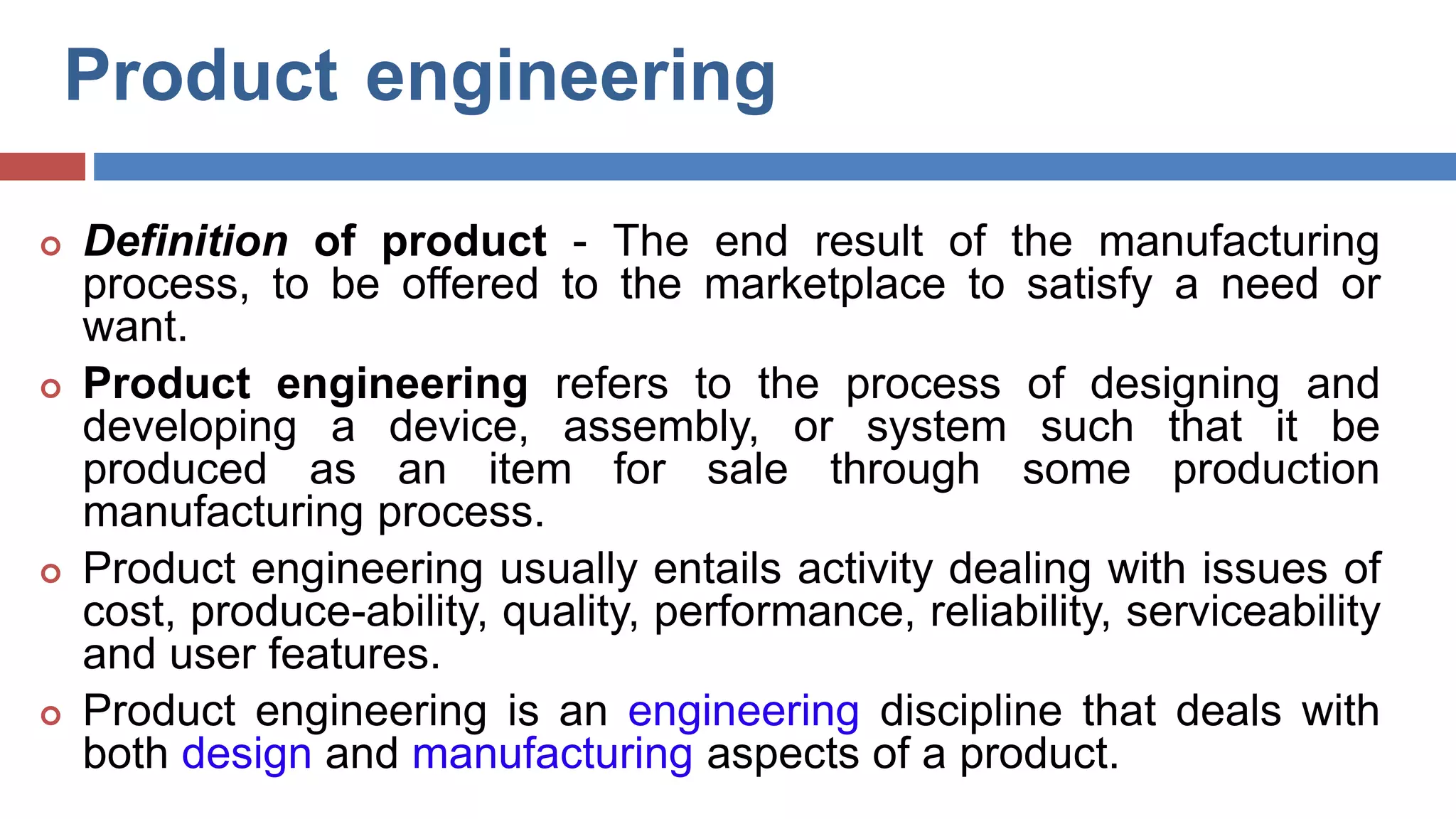 Product engineering
 Definition of product - The end result of the manufacturing
process, to be offered to the marketplace to satisfy a need or
want.
 Product engineering refers to the process of designing and
developing a device, assembly, or system such that it be
produced as an item for sale through some production
manufacturing process.
 Product engineering usually entails activity dealing with issues of
cost, produce-ability, quality, performance, reliability, serviceability
and user features.
 Product engineering is an engineering discipline that deals with
both design and manufacturing aspects of a product.
D.R.Nishad,Dept.OfMechanical
Engg.
 