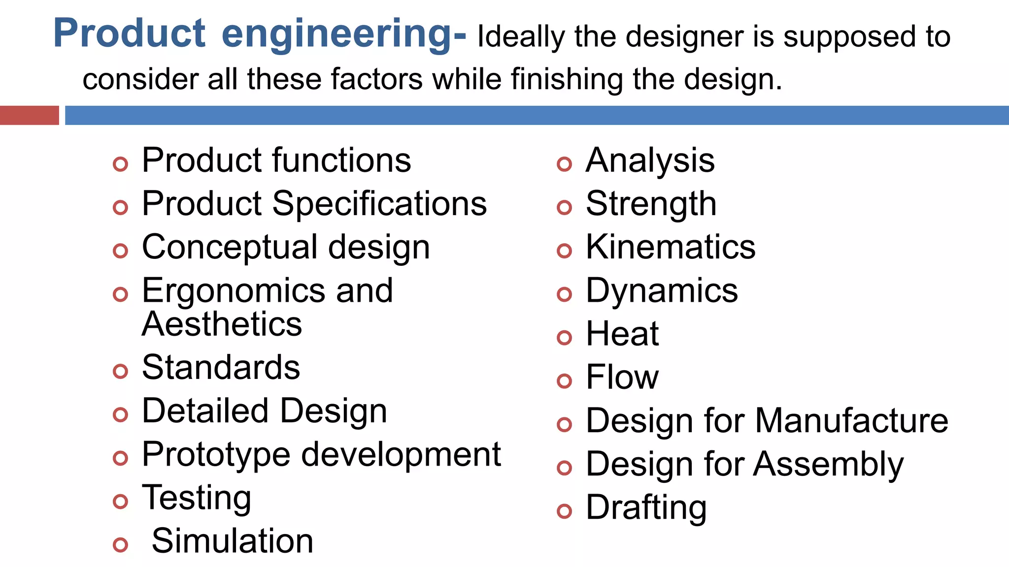 Product engineering- Ideally the designer is supposed to
consider all these factors while finishing the design.
 Product functions
 Product Specifications
 Conceptual design
 Ergonomics and
Aesthetics
 Standards
 Detailed Design
 Prototype development
 Testing
 Simulation
 Analysis
 Strength
 Kinematics
 Dynamics
 Heat
 Flow
 Design for Manufacture
 Design for Assembly
 Drafting
D.R.Nishad,Dept.OfMechanical
Engg.
 