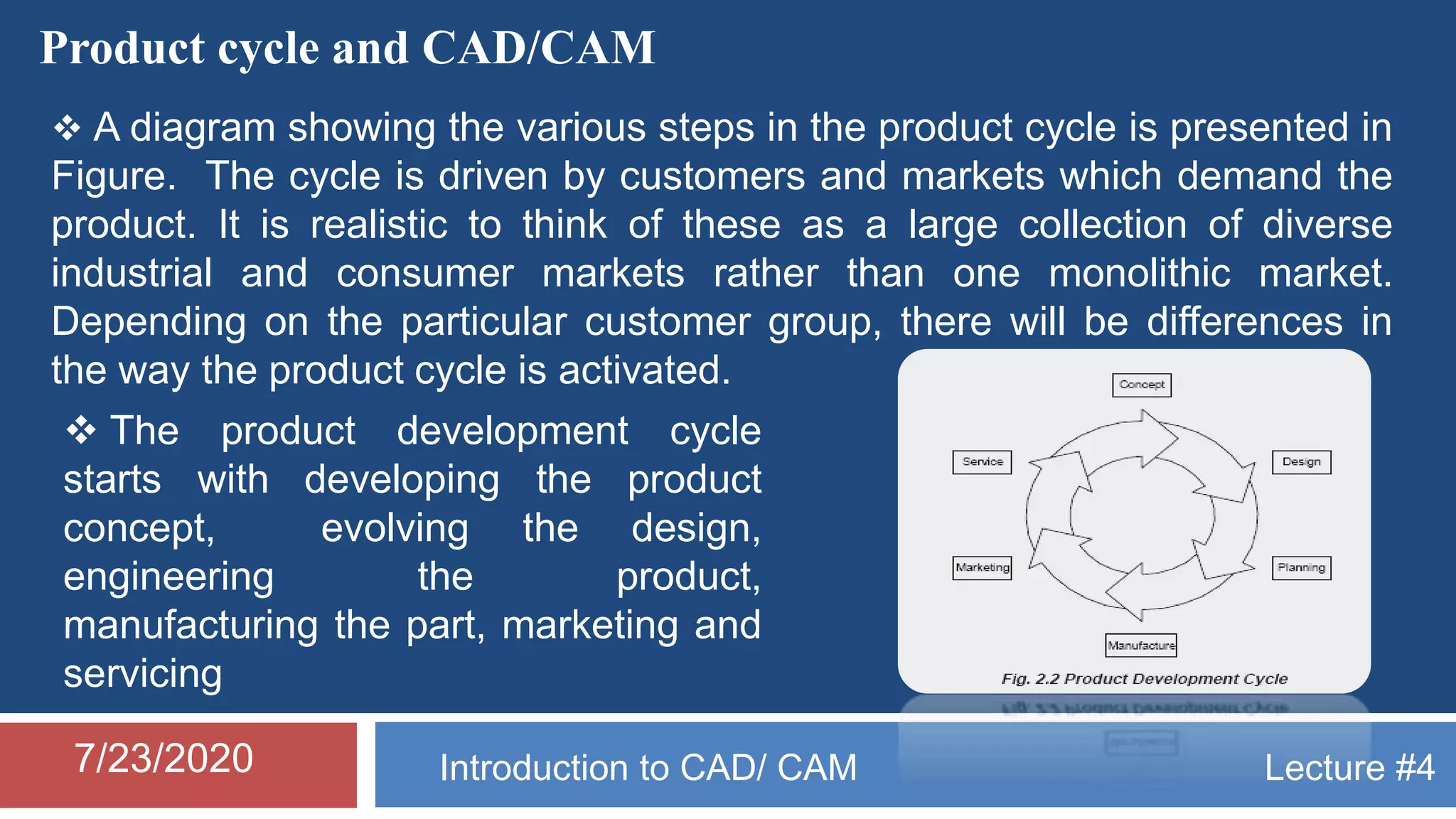Lecture #4Introduction to CAD/ CAM7/23/2020
Product cycle and CAD/CAM
 A diagram showing the various steps in the product cycle is presented in
Figure. The cycle is driven by customers and markets which demand the
product. It is realistic to think of these as a large collection of diverse
industrial and consumer markets rather than one monolithic market.
Depending on the particular customer group, there will be differences in
the way the product cycle is activated.
 The product development cycle
starts with developing the product
concept, evolving the design,
engineering the product,
manufacturing the part, marketing and
servicing
 