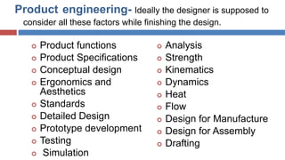 Product engineering- Ideally the designer is supposed to
consider all these factors while finishing the design.
 Product functions
 Product Specifications
 Conceptual design
 Ergonomics and
Aesthetics
 Standards
 Detailed Design
 Prototype development
 Testing
 Simulation
 Analysis
 Strength
 Kinematics
 Dynamics
 Heat
 Flow
 Design for Manufacture
 Design for Assembly
 Drafting
D.R.Nishad,Dept.OfMechanical
Engg.
 