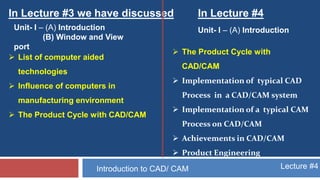 Lecture #4Introduction to CAD/ CAM
In Lecture #3 we have discussed In Lecture #4
Unit- I – (A) Introduction
(B) Window and View
port
Unit- I – (A) Introduction
 List of computer aided
technologies
 Influence of computers in
manufacturing environment
 The Product Cycle with CAD/CAM
 The Product Cycle with
CAD/CAM
 Implementation of typical CAD
Process in a CAD/CAM system
 Implementation of a typical CAM
Process on CAD/CAM
 Achievements in CAD/CAM
 Product Engineering
 