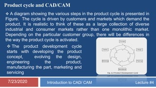 Lecture #4Introduction to CAD/ CAM7/23/2020
Product cycle and CAD/CAM
 A diagram showing the various steps in the product cycle is presented in
Figure. The cycle is driven by customers and markets which demand the
product. It is realistic to think of these as a large collection of diverse
industrial and consumer markets rather than one monolithic market.
Depending on the particular customer group, there will be differences in
the way the product cycle is activated.
 The product development cycle
starts with developing the product
concept, evolving the design,
engineering the product,
manufacturing the part, marketing and
servicing
 