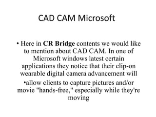 CAD CAM Microsoft
• Here in CR Bridge contents we would like
to mention about CAD CAM. In one of
Microsoft windows latest certain
applications they notice that their clip-on
wearable digital camera advancement will
•allow clients to capture pictures and/or
movie "hands-free," especially while they're
moving
 