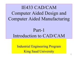 1
IE433 CAD/CAM
Computer Aided Design and
Computer Aided Manufacturing
Part-1
Introduction to CAD/CAM
Industrial Engineering Program
King Saud University
 