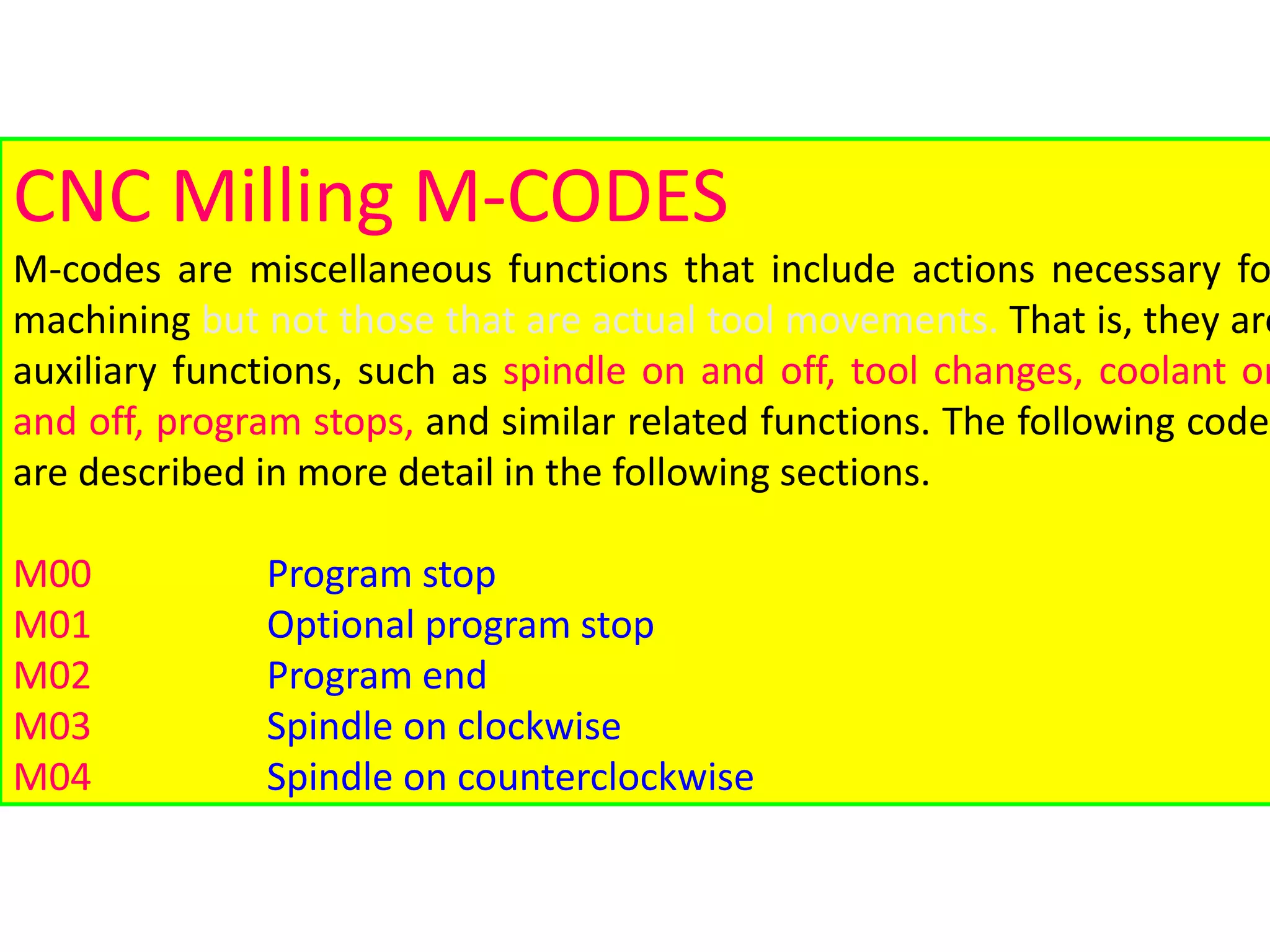 CNC Milling M-CODES
M-codes are miscellaneous functions that include actions necessary fo
machining but not those that are actual tool movements. That is, they are
auxiliary functions, such as spindle on and off, tool changes, coolant on
and off, program stops, and similar related functions. The following codes
are described in more detail in the following sections.
M00 Program stop
M01 Optional program stop
M02 Program end
M03 Spindle on clockwise
M04 Spindle on counterclockwise
 