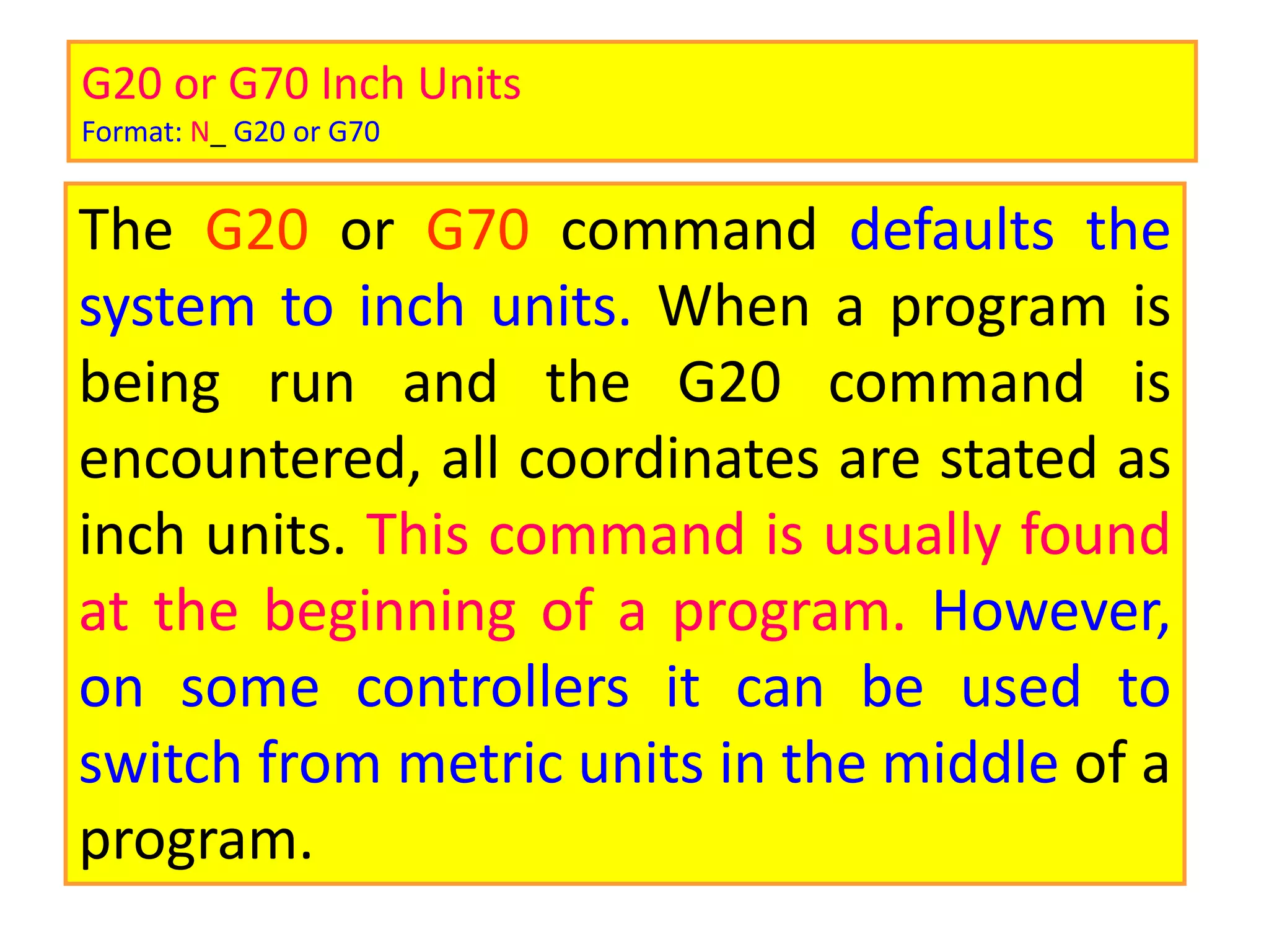 G20 or G70 Inch Units
Format: N_ G20 or G70
The G20 or G70 command defaults the
system to inch units. When a program is
being run and the G20 command is
encountered, all coordinates are stated as
inch units. This command is usually found
at the beginning of a program. However,
on some controllers it can be used to
switch from metric units in the middle of a
program.
 