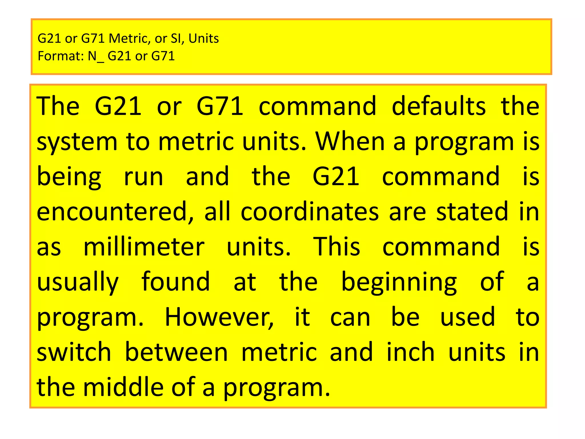 G21 or G71 Metric, or SI, Units
Format: N_ G21 or G71
The G21 or G71 command defaults the
system to metric units. When a program is
being run and the G21 command is
encountered, all coordinates are stated in
as millimeter units. This command is
usually found at the beginning of a
program. However, it can be used to
switch between metric and inch units in
the middle of a program.
 