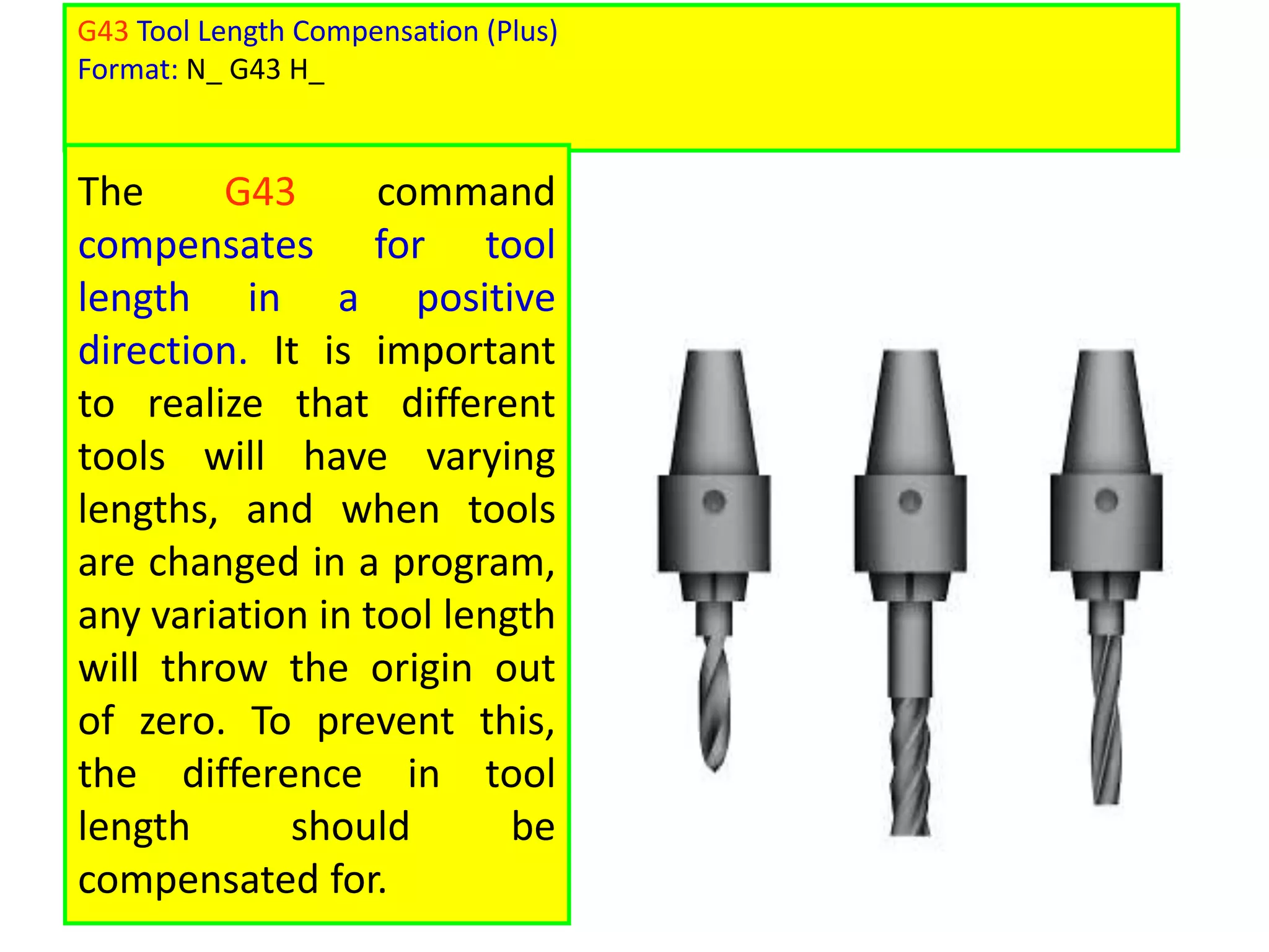 G43 Tool Length Compensation (Plus)
Format: N_ G43 H_
The G43 command
compensates for tool
length in a positive
direction. It is important
to realize that different
tools will have varying
lengths, and when tools
are changed in a program,
any variation in tool length
will throw the origin out
of zero. To prevent this,
the difference in tool
length should be
compensated for.
 