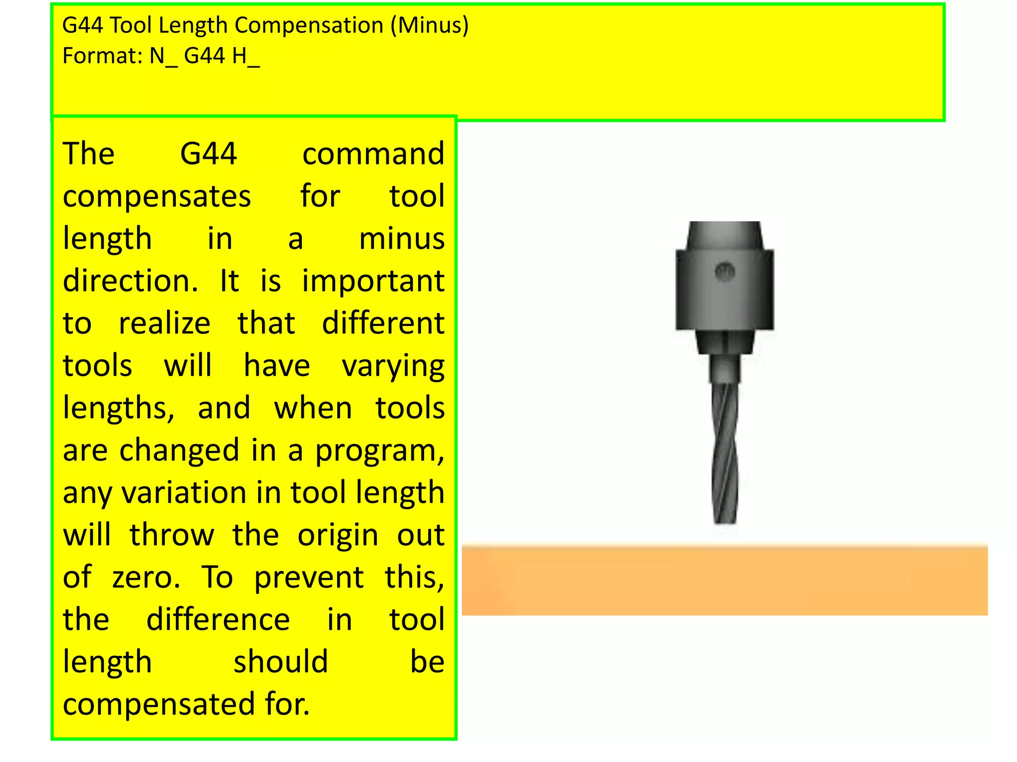 G44 Tool Length Compensation (Minus)
Format: N_ G44 H_
The G44 command
compensates for tool
length in a minus
direction. It is important
to realize that different
tools will have varying
lengths, and when tools
are changed in a program,
any variation in tool length
will throw the origin out
of zero. To prevent this,
the difference in tool
length should be
compensated for.
 