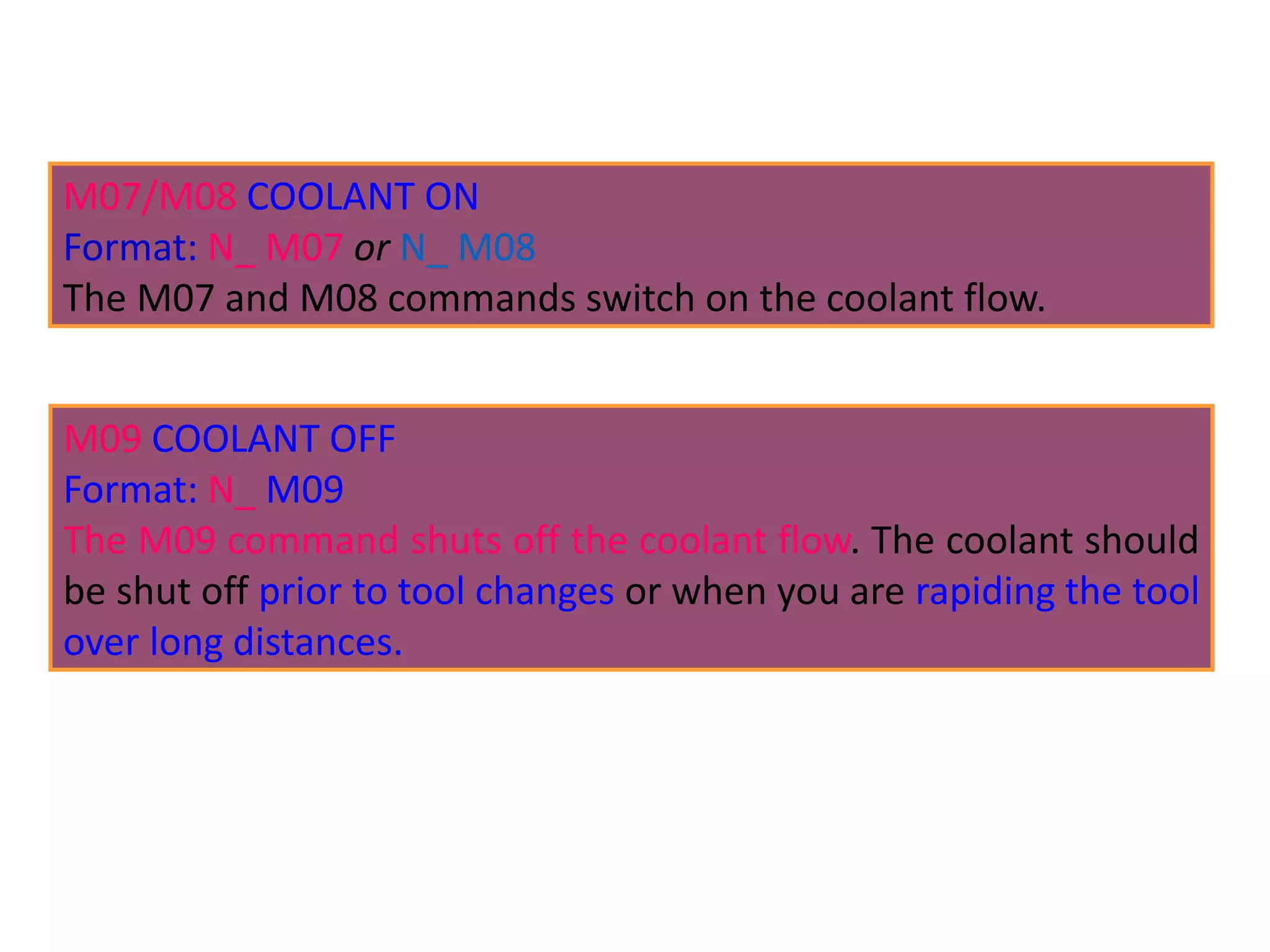 M07/M08 COOLANT ON
Format: N_ M07 or N_ M08
The M07 and M08 commands switch on the coolant flow.
M09 COOLANT OFF
Format: N_ M09
The M09 command shuts off the coolant flow. The coolant should
be shut off prior to tool changes or when you are rapiding the tool
over long distances.
 