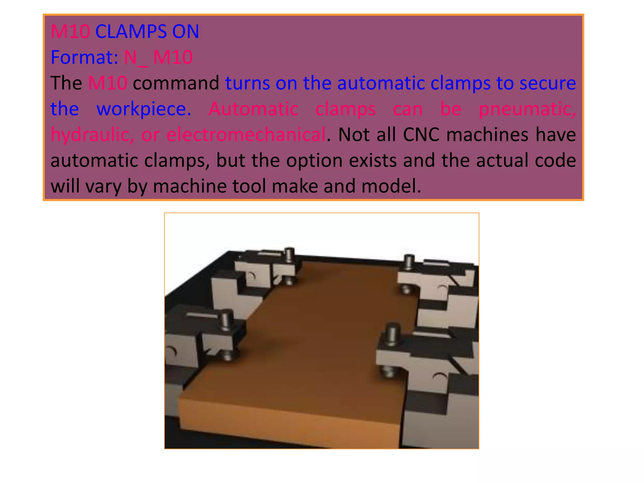 M10 CLAMPS ON
Format: N_ M10
The M10 command turns on the automatic clamps to secure
the workpiece. Automatic clamps can be pneumatic,
hydraulic, or electromechanical. Not all CNC machines have
automatic clamps, but the option exists and the actual code
will vary by machine tool make and model.
 