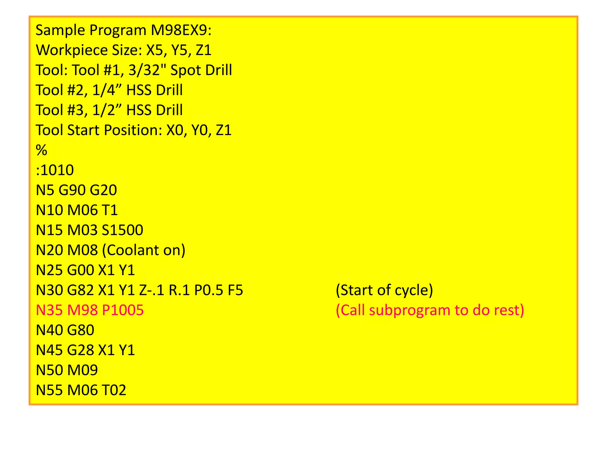 Sample Program M98EX9:
Workpiece Size: X5, Y5, Z1
Tool: Tool #1, 3/32" Spot Drill
Tool #2, 1/4” HSS Drill
Tool #3, 1/2” HSS Drill
Tool Start Position: X0, Y0, Z1
%
:1010
N5 G90 G20
N10 M06 T1
N15 M03 S1500
N20 M08 (Coolant on)
N25 G00 X1 Y1
N30 G82 X1 Y1 Z-.1 R.1 P0.5 F5 (Start of cycle)
N35 M98 P1005 (Call subprogram to do rest)
N40 G80
N45 G28 X1 Y1
N50 M09
N55 M06 T02
 