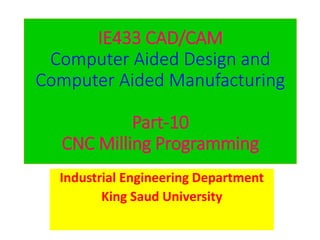 IE433 CAD/CAM
Computer Aided Design and
Computer Aided Manufacturing
Part-10
CNC Milling Programming
Industrial Engineering Department
King Saud University
 