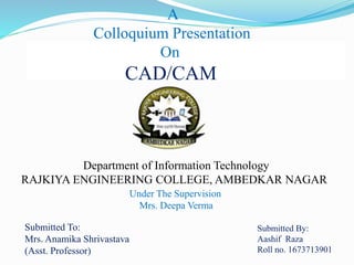 A
Colloquium Presentation
On
CAD/CAM
Department of Information Technology
RAJKIYA ENGINEERING COLLEGE, AMBEDKAR NAGAR
Under The Supervision
Mrs. Deepa Verma
Submitted By:
Aashif Raza
Roll no. 1673713901
Submitted To:
Mrs. Anamika Shrivastava
(Asst. Professor)
 