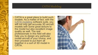 CATIA Modeling
• CATIA is a great place to build such
models. As a matter of fact, with the
CATIA modeling software suite, you
will not only get accurate 3D aircraft
models with some great texture to
the model but also excellent image
quality as well. The real
professionals in this field will also
help you to design any particular
model aircraft of your choice, and
then proceed to put them all
together in a sort of 3D model in
CATIA.
 