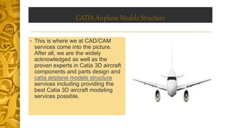CATIA Airplane Models Structure
• This is where we at CAD/CAM
services come into the picture.
After all, we are the widely
acknowledged as well as the
proven experts in Catia 3D aircraft
components and parts design and
catia airplane models structure
services including providing the
best Catia 3D aircraft modeling
services possible.
 