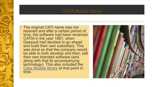 CATIA Models Library
• The original CATI name was not
retained and after a certain period of
time, the software had been renamed
CATIA in the year 1981, when
Dassault had decided to go ahead
and build their own subsidiary. This
was done so that the company would
be able to both develop and then, sell
their own branded software (and
along with that its accompanying
technology). This also included the
Catia Models library at that point in
time.
 