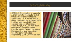 CATIA V5 3D Modeling
• CATIA v5 3d modeling is basically
a short form for “computer-aided
three-dimensional interactive
applications.” It is an across the
board multi-platform software suite
that has been created for the
express purpose of computer-
aided design, CAD, as well as its
counterpart computer aided
manufacturing or CAM processes.
Moreover, it is also extensively
used for computer-aided
engineering (CAE), issues as well.
 