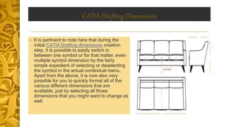CATIA Drafting Dimensions
• It is pertinent to note here that during the
initial CATIA Drafting dimensions creation
step, it is possible to easily switch in
between one symbol or for that matter, even
multiple symbol dimension by the fairly
simple expedient of selecting or deselecting
the symbol in the actual contextual menu.
Apart from the above, it is now also very
possible for you to quickly format all of the
various different dimensions that are
available, just by selecting all those
dimensions that you might want to change as
well.
 
