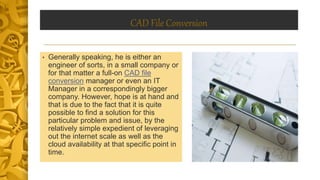 CAD File Conversion
• Generally speaking, he is either an
engineer of sorts, in a small company or
for that matter a full-on CAD file
conversion manager or even an IT
Manager in a correspondingly bigger
company. However, hope is at hand and
that is due to the fact that it is quite
possible to find a solution for this
particular problem and issue, by the
relatively simple expedient of leveraging
out the internet scale as well as the
cloud availability at that specific point in
time.
 