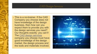 CAD Design Services
• This is a no-brainer. If the CAD
Company you choose does not
have knowledge of the design
business, then how can you
expect them to provide you with
the design services you need?
Our thoughts exactly: you can’t!
The CAD design services
company you choose must have
good knowledge of the design
market, the design process and
the tools and materials involved.
 