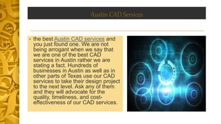 Austin CAD Services
• the best Austin CAD services and
you just found one. We are not
being arrogant when we say that
we are one of the best CAD
services in Austin rather we are
stating a fact. Hundreds of
businesses in Austin as well as in
other parts of Texas use our CAD
services to take their design project
to the next level. Ask any of them
and they will advocate for the
quality, timeliness, and cost-
effectiveness of our CAD services.
 