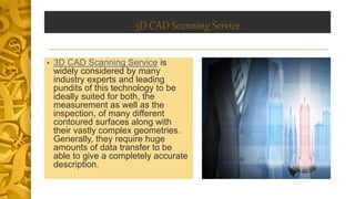 3D CAD Scanning Service
• 3D CAD Scanning Service is
widely considered by many
industry experts and leading
pundits of this technology to be
ideally suited for both, the
measurement as well as the
inspection, of many different
contoured surfaces along with
their vastly complex geometries.
Generally, they require huge
amounts of data transfer to be
able to give a completely accurate
description.
 