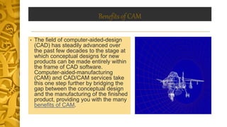 Benefits of CAM
• The field of computer-aided-design
(CAD) has steadily advanced over
the past few decades to the stage at
which conceptual designs for new
products can be made entirely within
the frame of CAD software.
Computer-aided-manufacturing
(CAM) and CAD/CAM services take
this one step further by bridging the
gap between the conceptual design
and the manufacturing of the finished
product, providing you with the many
benefits of CAM.
 