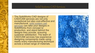 Solid Systems CAD Services
• The SolidWorks CAD designs of
CAD/CAM services are not only
exceptional but also cost-effective and
manufactural. solid system cad
services can take your designs in
SolidWorks from concept to
production, and stand behind the
designs they provide, ensuring
customer satisfaction. The team of
CAD/CAM services has experience
designing components made using
nearly every manufacturing technique
across a broad range of materials.
 