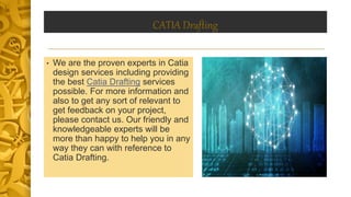 CATIA Drafting
• We are the proven experts in Catia
design services including providing
the best Catia Drafting services
possible. For more information and
also to get any sort of relevant to
get feedback on your project,
please contact us. Our friendly and
knowledgeable experts will be
more than happy to help you in any
way they can with reference to
Catia Drafting.
 