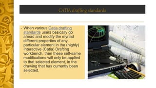 CATIA drafting standards
• When various Catia drafting
standards users basically go
ahead and modify the myriad
different properties of any
particular element in the (highly)
Interactive (Catia) Drafting
workbench, then these self-same
modifications will only be applied
to that selected element, in the
drawing that has currently been
selected.
 