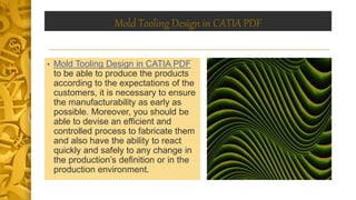Mold Tooling Design in CATIA PDF
• Mold Tooling Design in CATIA PDF
to be able to produce the products
according to the expectations of the
customers, it is necessary to ensure
the manufacturability as early as
possible. Moreover, you should be
able to devise an efficient and
controlled process to fabricate them
and also have the ability to react
quickly and safely to any change in
the production’s definition or in the
production environment.
 