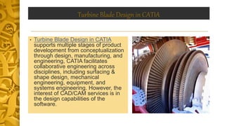 Turbine Blade Design in CATIA
• Turbine Blade Design in CATIA
supports multiple stages of product
development from conceptualization
through design, manufacturing, and
engineering, CATIA facilitates
collaborative engineering across
disciplines, including surfacing &
shape design, mechanical
engineering, equipment, and
systems engineering. However, the
interest of CAD/CAM services is in
the design capabilities of the
software.
 