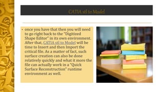 CATIA stl to Model
• once you have that then you will need
to go right back to the “Digitized
Shape Editor” in its own environment.
After that, CATIA stl to Model will be
time to Insert and then Import the
critical file. As a matter of fact, such
surface creation can also be done
relatively quickly and what it more the
file can actually work in a “Quick
Surface Reconstruction” runtime
environment as well.
 