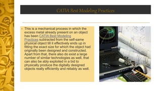 CATIA Best Modeling Practices
• This is a mechanical process in which the
excess metal already present on an object
has been CATIA Best Modeling
Practices subtracted from the self-same
physical object till it effectively ends up in
fitting the exact size for which the object had
originally been designed and constructed.
Apart from that, there also do exist a large
number of similar technologies as well, that
can also be ably exploited in a bid to
physically produce the digitally designed
objects really efficiently and reliably as well.
 