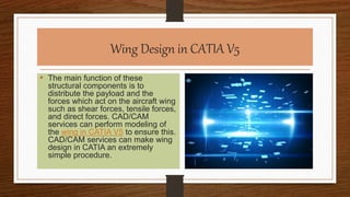 Wing Design in CATIA V5
• The main function of these
structural components is to
distribute the payload and the
forces which act on the aircraft wing
such as shear forces, tensile forces,
and direct forces. CAD/CAM
services can perform modeling of
the wing in CATIA V5 to ensure this.
CAD/CAM services can make wing
design in CATIA an extremely
simple procedure.
 