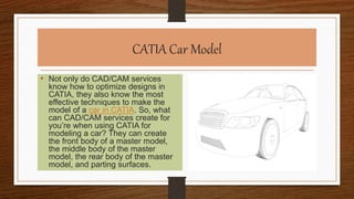 CATIA Car Model
• Not only do CAD/CAM services
know how to optimize designs in
CATIA, they also know the most
effective techniques to make the
model of a car in CATIA. So, what
can CAD/CAM services create for
you’re when using CATIA for
modeling a car? They can create
the front body of a master model,
the middle body of the master
model, the rear body of the master
model, and parting surfaces.
 
